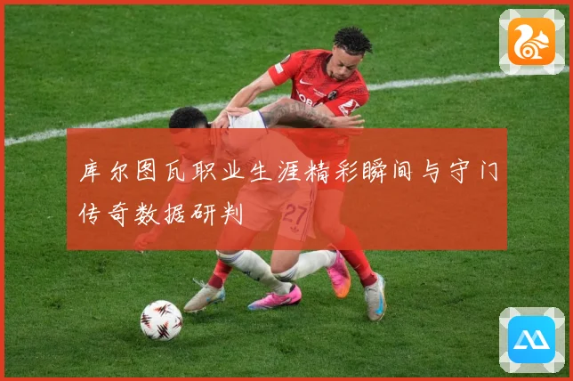 库尔图瓦职业生涯精彩瞬间与守门传奇数据研判