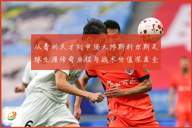 从青训天才到中场大师斯科尔斯足球生涯传奇历程与战术价值深度全解析