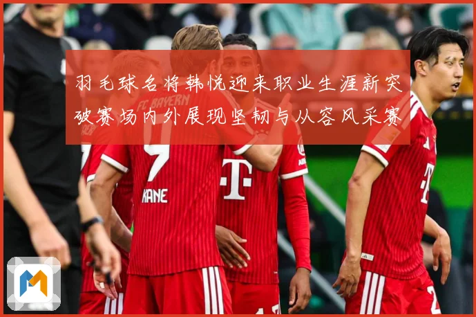 羽毛球名将韩悦迎来职业生涯新突破赛场内外展现坚韧与从容风采赛场观察