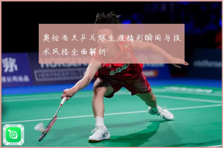 奥恰洛夫乒乓球生涯精彩瞬间与技术风格全面解析