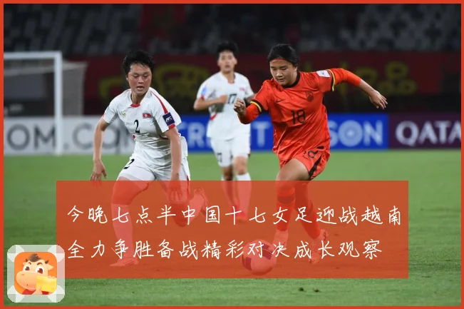 今晚七点半中国十七女足迎战越南全力争胜备战精彩对决成长观察
