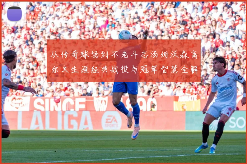 从传奇球场到不老斗志汤姆沃森高尔夫生涯经典战役与冠军智慧全解析