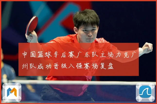 中国篮球季后赛广东队主场力克广州队成功晋级八强赛场复盘