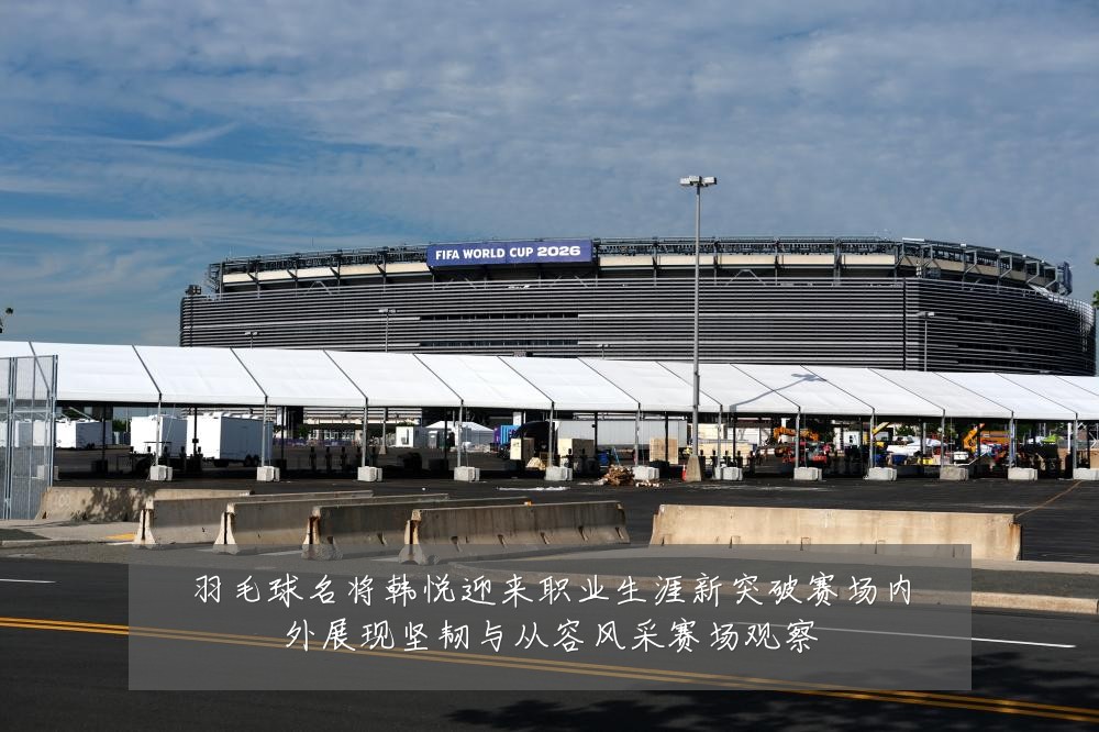羽毛球名将韩悦迎来职业生涯新突破赛场内外展现坚韧与从容风采赛场观察