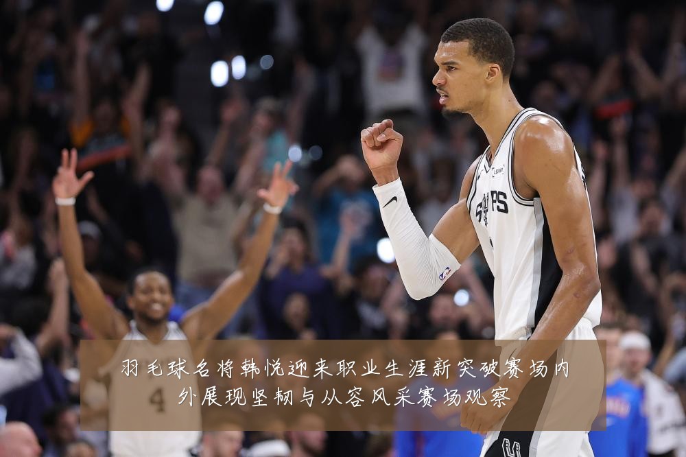 羽毛球名将韩悦迎来职业生涯新突破赛场内外展现坚韧与从容风采赛场观察